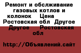 Ремонт и обслживание газовых котлов и колонок. › Цена ­ 600 - Ростовская обл. Другое » Другое   . Ростовская обл.